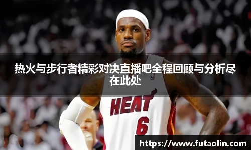 热火与步行者精彩对决直播吧全程回顾与分析尽在此处